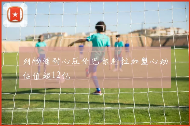 利物浦耐心压价巴尔科拉加盟心动估值超12亿