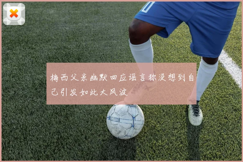 梅西父亲幽默回应谣言称没想到自己引发如此大风波