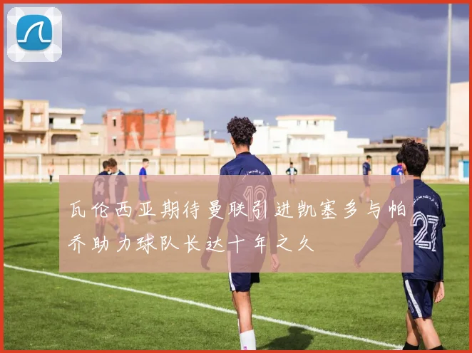 瓦伦西亚期待曼联引进凯塞多与帕乔助力球队长达十年之久