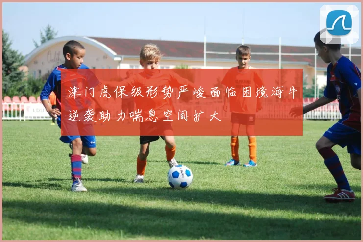 津门虎保级形势严峻面临困境海牛逆袭助力喘息空间扩大