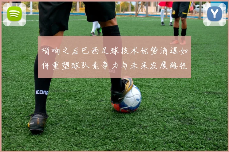 哨响之后巴西足球技术优势消退如何重塑球队竞争力与未来发展路径