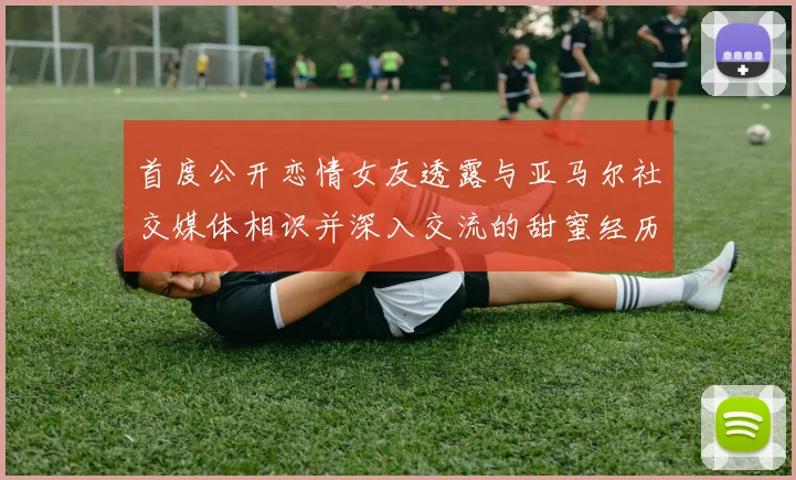 首度公开恋情女友透露与亚马尔社交媒体相识并深入交流的甜蜜经历