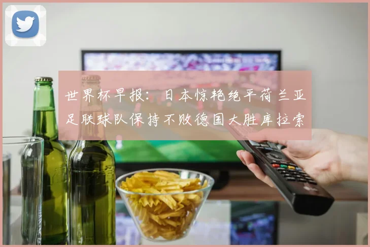 世界杯早报：日本惊艳绝平荷兰亚足联球队保持不败德国大胜库拉索