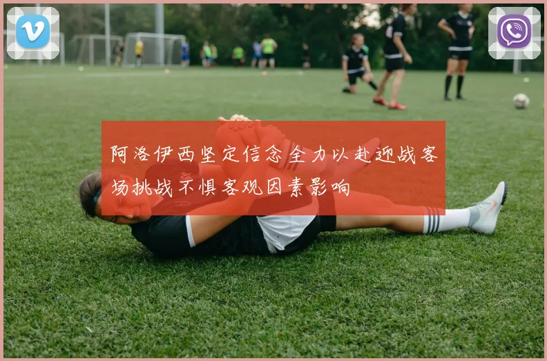 阿洛伊西坚定信念全力以赴迎战客场挑战不惧客观因素影响