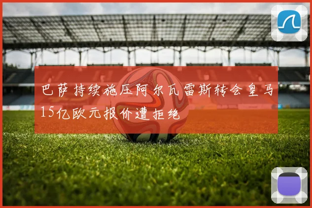 巴萨持续施压阿尔瓦雷斯转会皇马15亿欧元报价遭拒绝