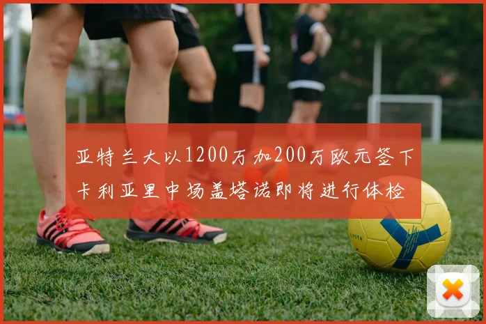 亚特兰大以1200万加200万欧元签下卡利亚里中场盖塔诺即将进行体检