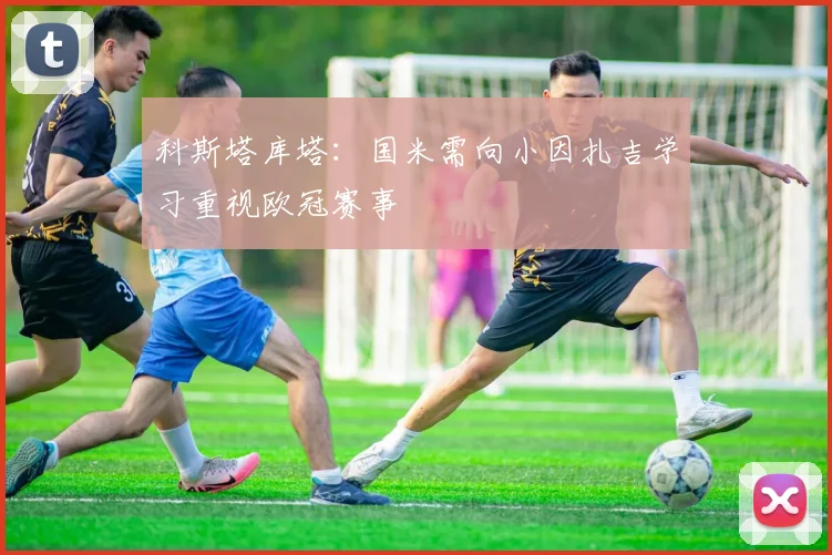 科斯塔库塔：国米需向小因扎吉学习重视欧冠赛事