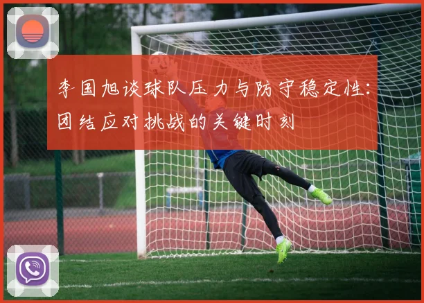 李国旭谈球队压力与防守稳定性：团结应对挑战的关键时刻