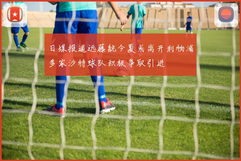 日媒报道远藤航今夏或离开利物浦多家沙特球队积极争取引进