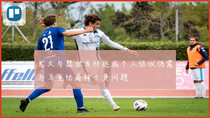 尤文与瑟尔洛特达成个人协议仍需与马竞协商转会费问题