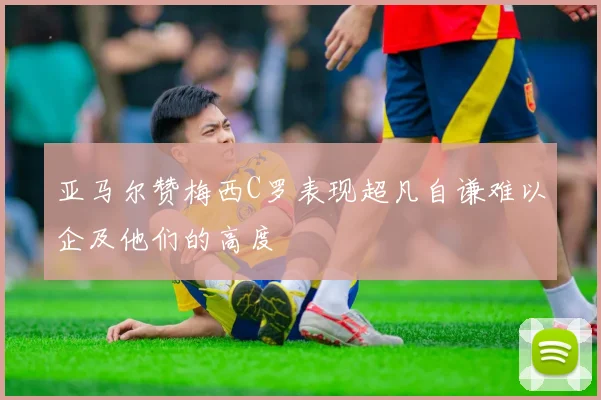亚马尔赞梅西C罗表现超凡自谦难以企及他们的高度