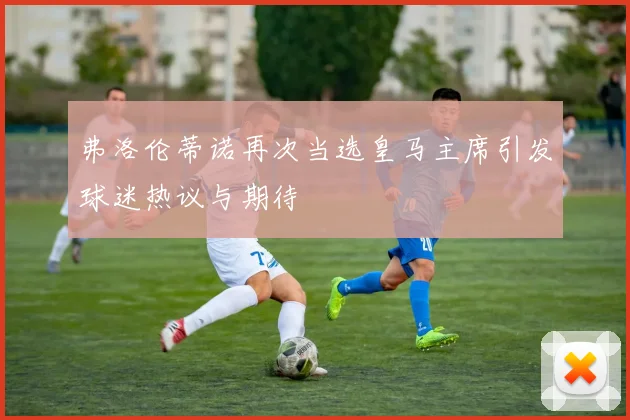 弗洛伦蒂诺再次当选皇马主席引发球迷热议与期待