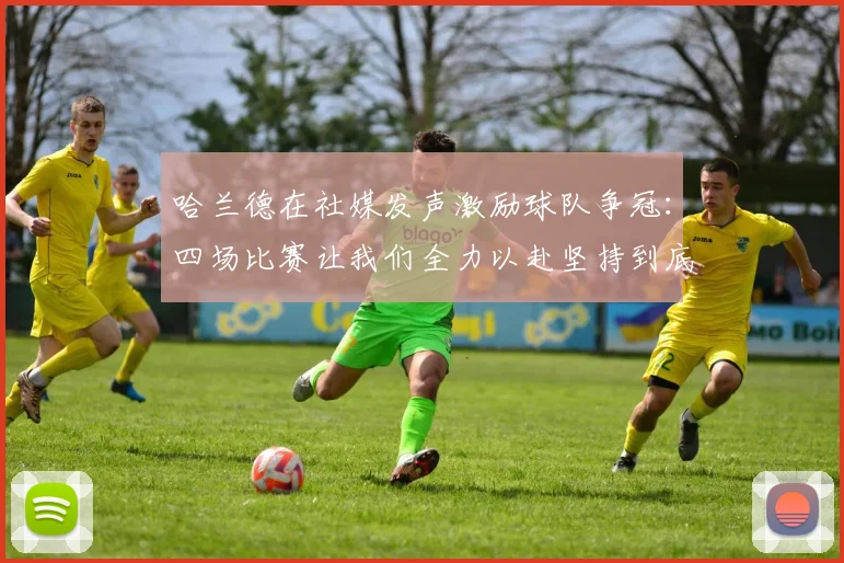 哈兰德在社媒发声激励球队争冠：四场比赛让我们全力以赴坚持到底