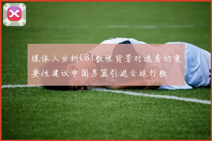 媒体人分析CBA教练背景对选秀的重要性建议中国男篮引进合适外教