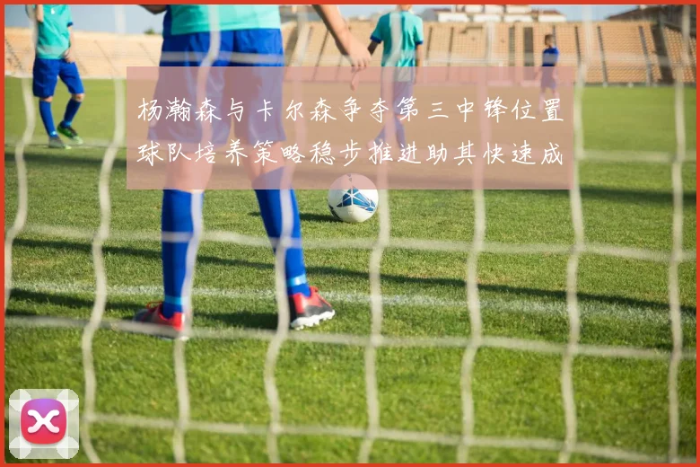 杨瀚森与卡尔森争夺第三中锋位置球队培养策略稳步推进助其快速成长