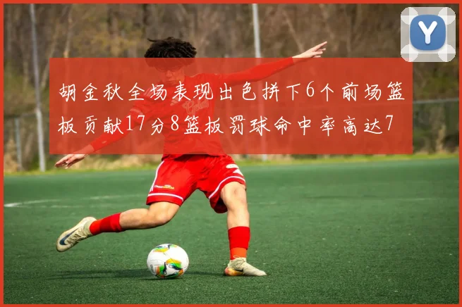 胡金秋全场表现出色拼下6个前场篮板贡献17分8篮板罚球命中率高达75