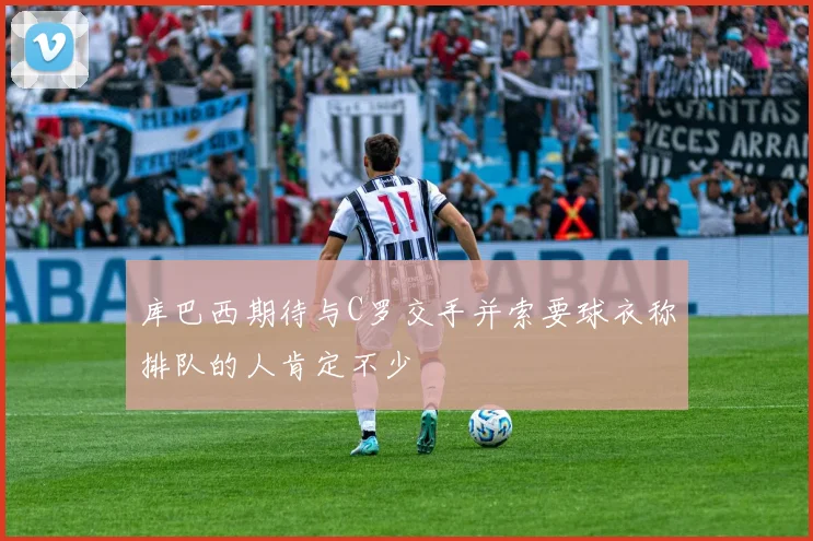 库巴西期待与C罗交手并索要球衣称排队的人肯定不少