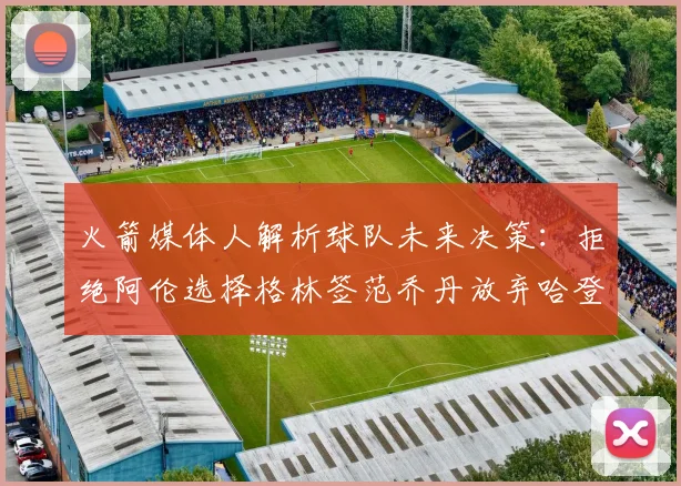 火箭媒体人解析球队未来决策：拒绝阿伦选择格林签范乔丹放弃哈登