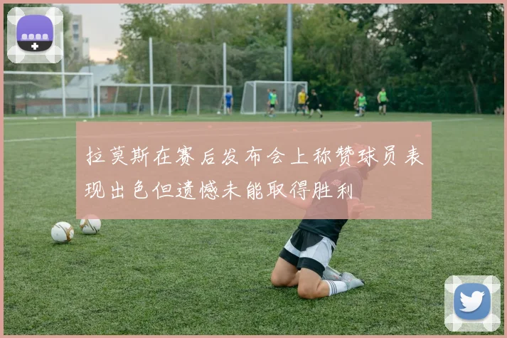 拉莫斯在赛后发布会上称赞球员表现出色但遗憾未能取得胜利
