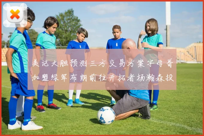 美记大胆预测三方交易方案字母哥加盟绿军布朗前往开拓者杨瀚森投奔雄鹿